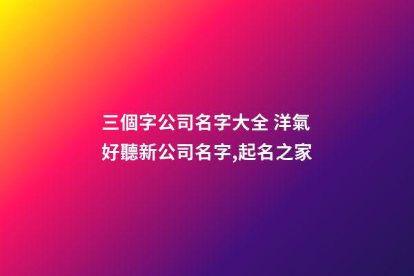 三個字公司名字大全 洋氣好聽新公司名字,起名之家